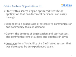 Orbius Enables Organizations to: Start  with a search engine optimized website or application that non-technical personnel can easily manage Expand  into a broad suite of interactive communication and community tools on demand Govern  the context of organization and user content and communications at a page and application level Leverage  the affordability of a SaaS-based system that was developed by an experienced team .  