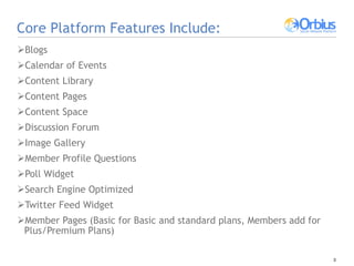 Core Platform Features Include: Blogs Calendar of Events Content Library  Content Pages Content Space Discussion Forum  Image Gallery Member Profile Questions Poll Widget Search Engine Optimized  Twitter Feed Widget Member Pages (Basic for Basic and standard plans, Members add for Plus/Premium Plans) 