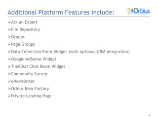 Additional Platform Features include: Ask an Expert File Repository  Groups Page Groups Data Collection Form Widget (with optional CRM integration) Google AdSense Widget  TinyChat Chat Room Widget Community Survey eNewsletter Orbius Idea Factory Private Landing Page 