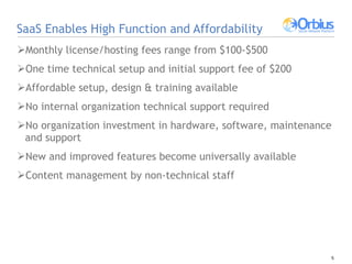 SaaS Enables High Function and Affordability Monthly license/hosting fees range from $100-$500  One time technical setup and initial support fee of $200 Affordable setup, design & training available No internal organization technical support required No organization investment in hardware, software, maintenance and support New and improved features become universally available Content management by non-technical staff 