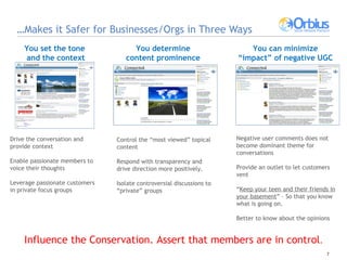 … Makes it Safer for Businesses/Orgs in Three Ways  You set the tone and the context You determine content prominence You can minimize “impact” of negative UGC Drive the conversation and provide context  Enable passionate members to voice their thoughts Leverage passionate customers in private focus groups Control the “most viewed” topical content Respond with transparency and drive direction more positively.  Isolate controversial discussions to “private” groups Negative user comments does not become dominant theme for conversations  Provide an outlet to let customers vent “ Keep your teen and their friends in your basement ” – So that you know what is going on. Better to know about the opinions Influence the Conservation. Assert that members are in control . 