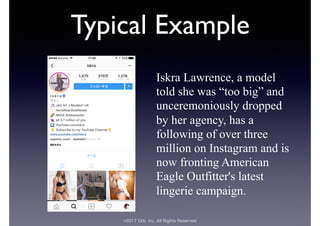 ©2017 Orb, Inc. All Rights Reserved
Typical Example
Iskra Lawrence, a model
told she was “too big” and
unceremoniously dropped
by her agency, has a
following of over three
million on Instagram and is
now fronting American
Eagle Outfitter's latest
lingerie campaign.
 