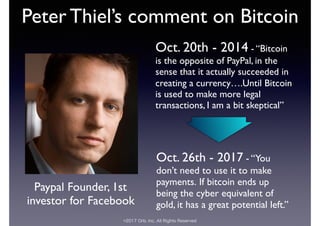 ©2017 Orb, Inc. All Rights Reserved
Peter Thiel’s comment on Bitcoin
Paypal Founder, 1st
investor for Facebook
Oct. 26th - 2017 - “You
don’t need to use it to make
payments. If bitcoin ends up
being the cyber equivalent of
gold, it has a great potential left.”
Oct. 20th - 2014 - “Bitcoin
is the opposite of PayPal, in the
sense that it actually succeeded in
creating a currency….Until Bitcoin
is used to make more legal
transactions, I am a bit skeptical”
 