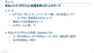 © 2017 orb, inc.
支払いトランザクション処理を用いたベンチマーク
• データ
– 6千万ユーザレコード / ノード（データ量：約10GB/ノード）
– ユーザID、残高等からなるレコード
– 事前に十分な残高をチャージ
– レプリケーション数：３
• 支払いトランザクション処理（Apolloレベル）
– ユーザから別のユーザへの支払い（ユーザは一様乱数で選択）
– ACIDを保証して実行
19
 