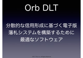Orb DLT
©2017 Orb, Inc. All Rights Reserved
分散的な信用形成に基づく電子版
藩札システムを構築するために
最適なソフトウェア
 