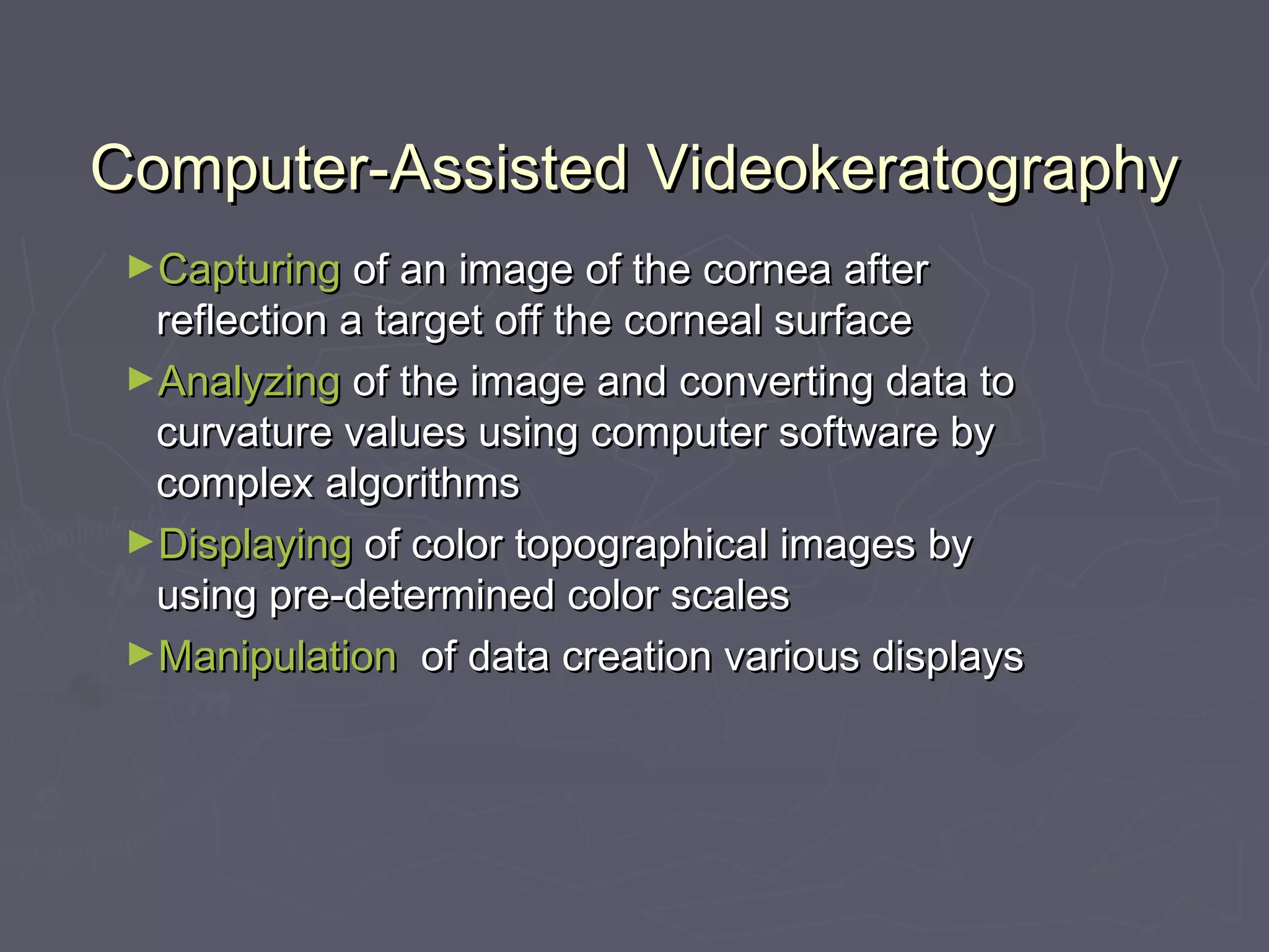 Computer-Assisted VideokeratographyComputer-Assisted Videokeratography
►CapturingCapturing of an image of the cornea afterof an image of the cornea after
reflection a target off the corneal surfacereflection a target off the corneal surface
►AnalyzingAnalyzing of the image and converting data toof the image and converting data to
curvature values using computer software bycurvature values using computer software by
complex algorithmscomplex algorithms
►DisplayingDisplaying of color topographical images byof color topographical images by
using pre-determined color scalesusing pre-determined color scales
►ManipulationManipulation of data creation various displaysof data creation various displays
 