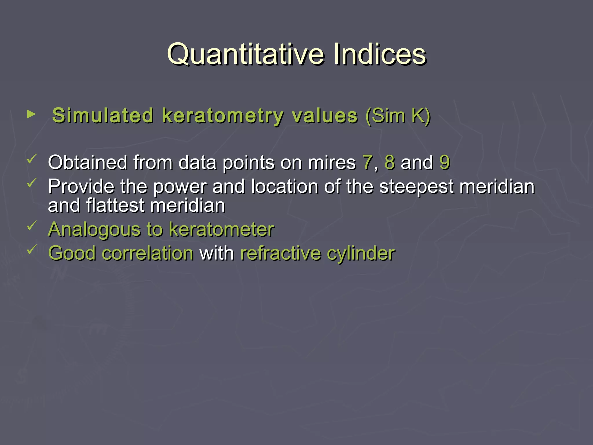 Quantitative IndicesQuantitative Indices
► Simulated keratometry valuesSimulated keratometry values (Sim K)(Sim K)
 Obtained from data points on miresObtained from data points on mires 77,, 88 andand 99
 Provide the power and location of the steepest meridianProvide the power and location of the steepest meridian
and flattest meridianand flattest meridian
 Analogous toAnalogous to keratometerkeratometer
 Good correlationGood correlation withwith refractive cylinderrefractive cylinder
 