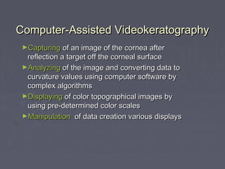Computer-Assisted VideokeratographyComputer-Assisted Videokeratography
►CapturingCapturing of an image of the cornea afterof an image of the cornea after
reflection a target off the corneal surfacereflection a target off the corneal surface
►AnalyzingAnalyzing of the image and converting data toof the image and converting data to
curvature values using computer software bycurvature values using computer software by
complex algorithmscomplex algorithms
►DisplayingDisplaying of color topographical images byof color topographical images by
using pre-determined color scalesusing pre-determined color scales
►ManipulationManipulation of data creation various displaysof data creation various displays
 