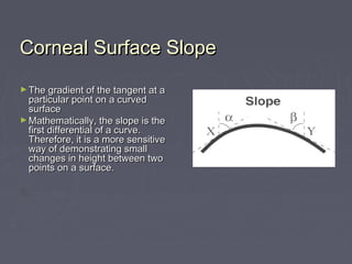 Corneal Surface SlopeCorneal Surface Slope
► The gradient of the tangent at aThe gradient of the tangent at a
particular point on a curvedparticular point on a curved
surfacesurface
► Mathematically, the slope is theMathematically, the slope is the
first differential of a curve.first differential of a curve.
Therefore, it is a more sensitiveTherefore, it is a more sensitive
way of demonstrating smallway of demonstrating small
changes in height between twochanges in height between two
points on a surface.points on a surface.
 