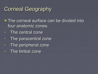 Corneal GeographyCorneal Geography
►The corneal surface can be divided intoThe corneal surface can be divided into
four anatomic zones.four anatomic zones.
• The central zoneThe central zone
• The paracentral zoneThe paracentral zone
• The peripheral zoneThe peripheral zone
• The limbal zoneThe limbal zone
 