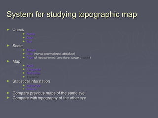 System for studying topographic mapSystem for studying topographic map
► CheckCheck
► NameName
► DateDate
► EyeEye
► ScaleScale
► RangeRange
► StepStep interval (normalized, absolute)interval (normalized, absolute)
► TypeType of measuremnt (curvature, power ,of measuremnt (curvature, power ,heightheight))
► MapMap
► AxialAxial
► TangentialTangential
► RefractiveRefractive
► ElevationElevation
► Statistical informationStatistical information
► cursor boxcursor box
► IndicesIndices
► Compare previous maps of the same eyeCompare previous maps of the same eye
► Compare with topography of the other eyeCompare with topography of the other eye
 