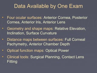 Data Available by One Exam
• Four ocular surfaces: Anterior Cornea, Posterior
Cornea, Anterior Iris, Anterior Lens
• Geometry and shape maps: Relative Elevation,
Inclination, Surface Curvature
• Distance maps between surfaces: Full Corneal
Pachymetry, Anterior Chamber Depth
• Optical function maps: Optical Power
• Clinical tools: Surgical Planning, Contact Lens
Fitting
 