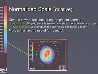 Normalized ScaleNormalized Scale (relative)(relative)
 Dioptric power steps based on the patients corneaDioptric power steps based on the patients cornea
 AdvantageAdvantage:Dioptric steps is smaller and show more detailed changes:Dioptric steps is smaller and show more detailed changes
 DisadvantageDisadvantage: 2 different maps can not be compared directly: 2 different maps can not be compared directly
 More sensitive and useful for researchMore sensitive and useful for research
 