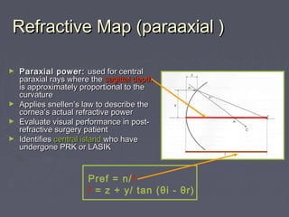 Refractive Map (paraaxial )Refractive Map (paraaxial )
► Paraxial power:Paraxial power: used for centralused for central
paraxial rays where theparaxial rays where the sagittal depthsagittal depth
is approximately proportional to theis approximately proportional to the
curvaturecurvature
► Applies snellen’s law to describe theApplies snellen’s law to describe the
cornea’s actual refractive powercornea’s actual refractive power
► Evaluate visual performance in post-Evaluate visual performance in post-
refractive surgery patientrefractive surgery patient
► IdentifiesIdentifies central islandcentral island who havewho have
undergone PRK or LASIKundergone PRK or LASIK
Pref = n/f
f = z + y/ tan (θi - θr)
 