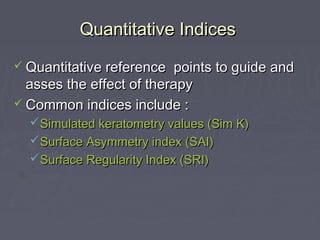 Quantitative IndicesQuantitative Indices
 Quantitative reference points to guide andQuantitative reference points to guide and
asses the effect of therapyasses the effect of therapy
 Common indices include :Common indices include :
Simulated keratometry values (Sim K)Simulated keratometry values (Sim K)
Surface Asymmetry index (SAI)Surface Asymmetry index (SAI)
Surface Regularity Index (SRI)Surface Regularity Index (SRI)
 