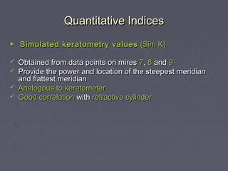 Quantitative IndicesQuantitative Indices
► Simulated keratometry valuesSimulated keratometry values (Sim K)(Sim K)
 Obtained from data points on miresObtained from data points on mires 77,, 88 andand 99
 Provide the power and location of the steepest meridianProvide the power and location of the steepest meridian
and flattest meridianand flattest meridian
 Analogous toAnalogous to keratometerkeratometer
 Good correlationGood correlation withwith refractive cylinderrefractive cylinder
 