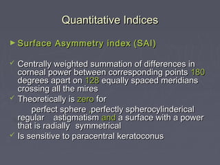 Quantitative IndicesQuantitative Indices
► Surface Asymmetry indexSurface Asymmetry index (SAI)(SAI)
 Centrally weighted summation of differences inCentrally weighted summation of differences in
corneal power between corresponding pointscorneal power between corresponding points 180180
degrees apart ondegrees apart on 128128 equally spaced meridiansequally spaced meridians
crossing all the mirescrossing all the mires
 Theoretically isTheoretically is zerozero forfor
perfect sphereperfect sphere ,,perfectly spherocylindericalperfectly spherocylinderical
regularregular astigmatismastigmatism andand a surface with a powera surface with a power
that is radiallythat is radially symmetricalsymmetrical
 Is sensitive to paracentral keratoconusIs sensitive to paracentral keratoconus
 