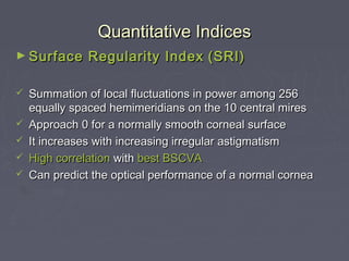 Quantitative IndicesQuantitative Indices
► Surface Regularity IndexSurface Regularity Index (SRI)(SRI)
 Summation of local fluctuations in power among 256Summation of local fluctuations in power among 256
equally spaced hemimeridians on the 10 central miresequally spaced hemimeridians on the 10 central mires
 Approach 0 for a normally smooth corneal surfaceApproach 0 for a normally smooth corneal surface
 It increases with increasing irregular astigmatismIt increases with increasing irregular astigmatism
 High correlationHigh correlation withwith best BSCVAbest BSCVA
 Can predict the optical performance of a normal corneaCan predict the optical performance of a normal cornea
 