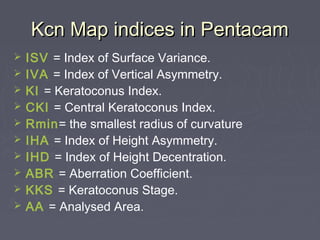 Kcn Map indices in PentacamKcn Map indices in Pentacam
 ISV = Index of Surface Variance.
 IVA = Index of Vertical Asymmetry.
 KI = Keratoconus Index.
 CKI = Central Keratoconus Index.
 Rmin= the smallest radius of curvature
 IHA = Index of Height Asymmetry.
 IHD = Index of Height Decentration.
 ABR = Aberration Coefficient.
 KKS = Keratoconus Stage.
 AA = Analysed Area.
 