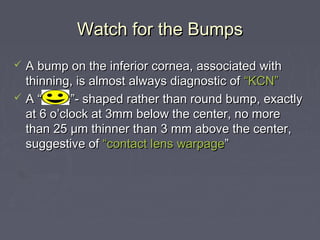 Watch for the BumpsWatch for the Bumps
 A bump on the inferior cornea, associated withA bump on the inferior cornea, associated with
thinning, is almost always diagnostic ofthinning, is almost always diagnostic of “KCN”“KCN”
 A “smile”- shaped rather than round bump, exactlyA “smile”- shaped rather than round bump, exactly
at 6 o’clock at 3mm below the center, no moreat 6 o’clock at 3mm below the center, no more
than 25than 25 μμm thinner than 3 mm above the center,m thinner than 3 mm above the center,
suggestive ofsuggestive of “contact lens“contact lens warpagewarpage””
 