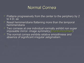 Normal CorneaNormal Cornea
 Flattens progressively from the center to the periphery by 2Flattens progressively from the center to the periphery by 2
to 4 D, asto 4 D, as
 Nasal hemimeridians flattening more than the temporalNasal hemimeridians flattening more than the temporal
hemimeridianshemimeridians
 Two corneas at one individual normally exhibit non superTwo corneas at one individual normally exhibit non super
imposable mirror- image symmetry(imposable mirror- image symmetry(EnantiomorphismEnantiomorphism))
 The normal cornea exhibits relative smoothness andThe normal cornea exhibits relative smoothness and
absence of significant irregular astigmatism.absence of significant irregular astigmatism.
 