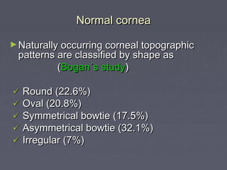 Normal corneaNormal cornea
►Naturally occurring corneal topographicNaturally occurring corneal topographic
patterns are classified by shape aspatterns are classified by shape as
((Bogan´s studyBogan´s study))
 Round (22.6%)Round (22.6%)
 Oval (20.8%)Oval (20.8%)
 Symmetrical bowtie (17.5%)Symmetrical bowtie (17.5%)
 Asymmetrical bowtie (32.1%)Asymmetrical bowtie (32.1%)
 Irregular (7%)Irregular (7%)
 