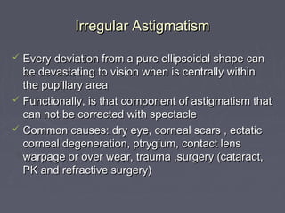 Irregular AstigmatismIrregular Astigmatism
 Every deviation from a pure ellipsoidal shape canEvery deviation from a pure ellipsoidal shape can
be devastating to vision when is centrally withinbe devastating to vision when is centrally within
the pupillary areathe pupillary area
 Functionally, is that component of astigmatism thatFunctionally, is that component of astigmatism that
can not be corrected with spectaclecan not be corrected with spectacle
 Common causes: dry eye, corneal scars , ectaticCommon causes: dry eye, corneal scars , ectatic
corneal degeneration, ptrygium, contact lenscorneal degeneration, ptrygium, contact lens
warpage or over wear, trauma ,surgery (cataract,warpage or over wear, trauma ,surgery (cataract,
PK and refractive surgery)PK and refractive surgery)
 