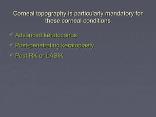Corneal topography is particularly mandatory forCorneal topography is particularly mandatory for
these corneal conditionsthese corneal conditions
 Advanced keratoconusAdvanced keratoconus
 Post-penetrating keratoplastyPost-penetrating keratoplasty
 Post RK or LASIKPost RK or LASIK
 