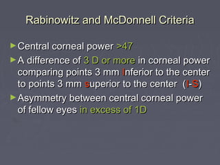 Rabinowitz and McDonnell CriteriaRabinowitz and McDonnell Criteria
►Central corneal powerCentral corneal power >47>47
►A difference ofA difference of 3 D or more3 D or more in corneal powerin corneal power
comparing points 3 mmcomparing points 3 mm IInferior to the centernferior to the center
to points 3 mmto points 3 mm ssuperior to the center (uperior to the center (II--SS))
►Asymmetry between central corneal powerAsymmetry between central corneal power
of fellow eyesof fellow eyes in excess of 1Din excess of 1D
 