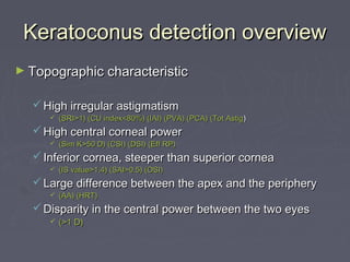 Keratoconus detection overviewKeratoconus detection overview
► Topographic characteristicTopographic characteristic
 High irregular astigmatismHigh irregular astigmatism
 (SRI>1) (CU index<80%) (IAI) (PVA) (PCA) (Tot Astig(SRI>1) (CU index<80%) (IAI) (PVA) (PCA) (Tot Astig))
 High central corneal powerHigh central corneal power
 (Sim K>50 D) (CSI) (DSI) (Eff RP)(Sim K>50 D) (CSI) (DSI) (Eff RP)
 Inferior cornea, steeper than superior corneaInferior cornea, steeper than superior cornea
 (IS value>1.4) (SAI>0.5) (OSI)(IS value>1.4) (SAI>0.5) (OSI)
 Large difference between the apex and the peripheryLarge difference between the apex and the periphery
 (AA) (HRT)(AA) (HRT)
 Disparity in the central power between the two eyesDisparity in the central power between the two eyes
 (>1 D)(>1 D)
 