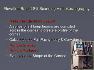 Elevation Based Slit Scanning VideokeratographyElevation Based Slit Scanning Videokeratography
• Measures Elevation DirectlyMeasures Elevation Directly
• A series of slit lamp beams are compiledA series of slit lamp beams are compiled
across the cornea to create a profile of theacross the cornea to create a profile of the
corneacornea
• Calculates the Full Pachymetry & CurvaturesCalculates the Full Pachymetry & Curvatures
• Multiple ImagesMultiple Images
• Multiple SurfacesMultiple Surfaces
• Evaluates the Shape of the CorneaEvaluates the Shape of the Cornea
 