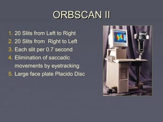 1. 20 Slits from Left to Right
2. 20 Slits from Right to Left
3. Each slit per 0.7 second
4. Elimination of saccadic
movements by eyetracking
5. Large face plate Placido Disc
ORBSCAN IIORBSCAN II
 