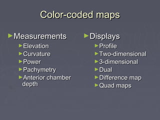 Color-coded mapsColor-coded maps
►DisplaysDisplays
►ProfileProfile
►Two-dimensionalTwo-dimensional
►3-dimensional3-dimensional
►DualDual
►Difference mapDifference map
►Quad mapsQuad maps
►MeasurementsMeasurements
►ElevationElevation
►CurvatureCurvature
►PowerPower
►PachymetryPachymetry
►Anterior chamberAnterior chamber
depthdepth
 