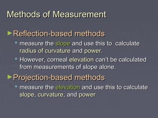 Methods of MeasurementMethods of Measurement
►Reflection-based methodsReflection-based methods
 measure themeasure the slopeslope and use this to calculateand use this to calculate
radius of curvatureradius of curvature andand powerpower..
 However, cornealHowever, corneal elevationelevation can’t be calculatedcan’t be calculated
from measurements of slope alone.from measurements of slope alone.
►Projection-based methodsProjection-based methods
 measure themeasure the elevationelevation and use this to calculateand use this to calculate
slopeslope,, curvaturecurvature, and, and powerpower
 