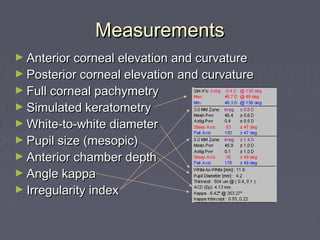 MeasurementsMeasurements
► Anterior corneal elevation and curvatureAnterior corneal elevation and curvature
► Posterior corneal elevation and curvaturePosterior corneal elevation and curvature
► Full corneal pachymetryFull corneal pachymetry
► Simulated keratometrySimulated keratometry
► White-to-white diameterWhite-to-white diameter
► Pupil size (mesopic)Pupil size (mesopic)
► Anterior chamber depthAnterior chamber depth
► Angle kappaAngle kappa
► Irregularity indexIrregularity index
 