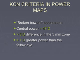 KCN CRITERIA IN POWERKCN CRITERIA IN POWER
MAPSMAPS
►““Broken bow-tie” appearanceBroken bow-tie” appearance
►Central powerCentral power > 47 D> 47 D
►> 3 D> 3 D difference in the 3 mm zonedifference in the 3 mm zone
►> 1 D> 1 D greater power than thegreater power than the
fellow eyefellow eye
 