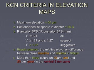 KCN CRITERIA IN ELEVATIONKCN CRITERIA IN ELEVATION
MAPSMAPS
1.1. Maximum elevationMaximum elevation > 50 µm> 50 µm
2.2. Posterior best fit sphere in diopterPosterior best fit sphere in diopter > 55 D> 55 D
3.3. R anterior BFS / R posterior BFS (mm):R anterior BFS / R posterior BFS (mm):
∀ ≤≤1.211.21 okok
∀ ≥≥1.21 and1.21 and ≤≤ 1.271.27 suspectsuspect
∀ ≥≥ 1.271.27 suggestivesuggestive
4.4. Roush criterionRoush criterion: the relative elevation difference: the relative elevation difference
between closebetween close maximamaxima andand minimaminima > 100µm> 100µm
5.5. More thanMore than threethree colors oncolors on 1010µm (µm (antant) and) and
2020 µm (µm (postpost) in the) in the central 3 mm zonecentral 3 mm zone
 