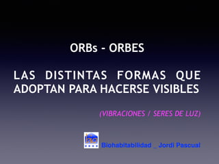 ORBs - ORBES
LAS DISTINTAS FORMAS QUE
ADOPTAN PARA HACERSE VISIBLES
(VIBRACIONES / SERES DE LUZ)
Biohabitabilidad _ Jordi Pascual
 