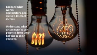 Examine what 
works. 
Competitors, pop 
culture, Internet 
memes. 
Understand what 
drives your buyer 
persona, from their 
hobbies to their 
opinions. 
 