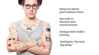 Hang out where 
your audience lives. 
Use tools to 
discover new 
conversations. 
Analyze their online 
activity. 
Anticipate “the next 
big thing.” 
 