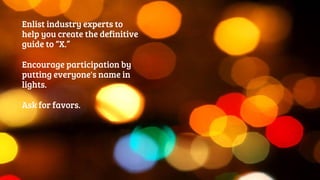 Enlist industry experts to 
help you create the definitive 
guide to “X.” 
Encourage participation by 
putting everyone's name in 
lights. 
Ask for favors. 
 