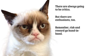 There are always going 
to be critics. 
But there are 
enthusiasts, too. 
Remember, risk and 
reward go hand-in-hand. 
 