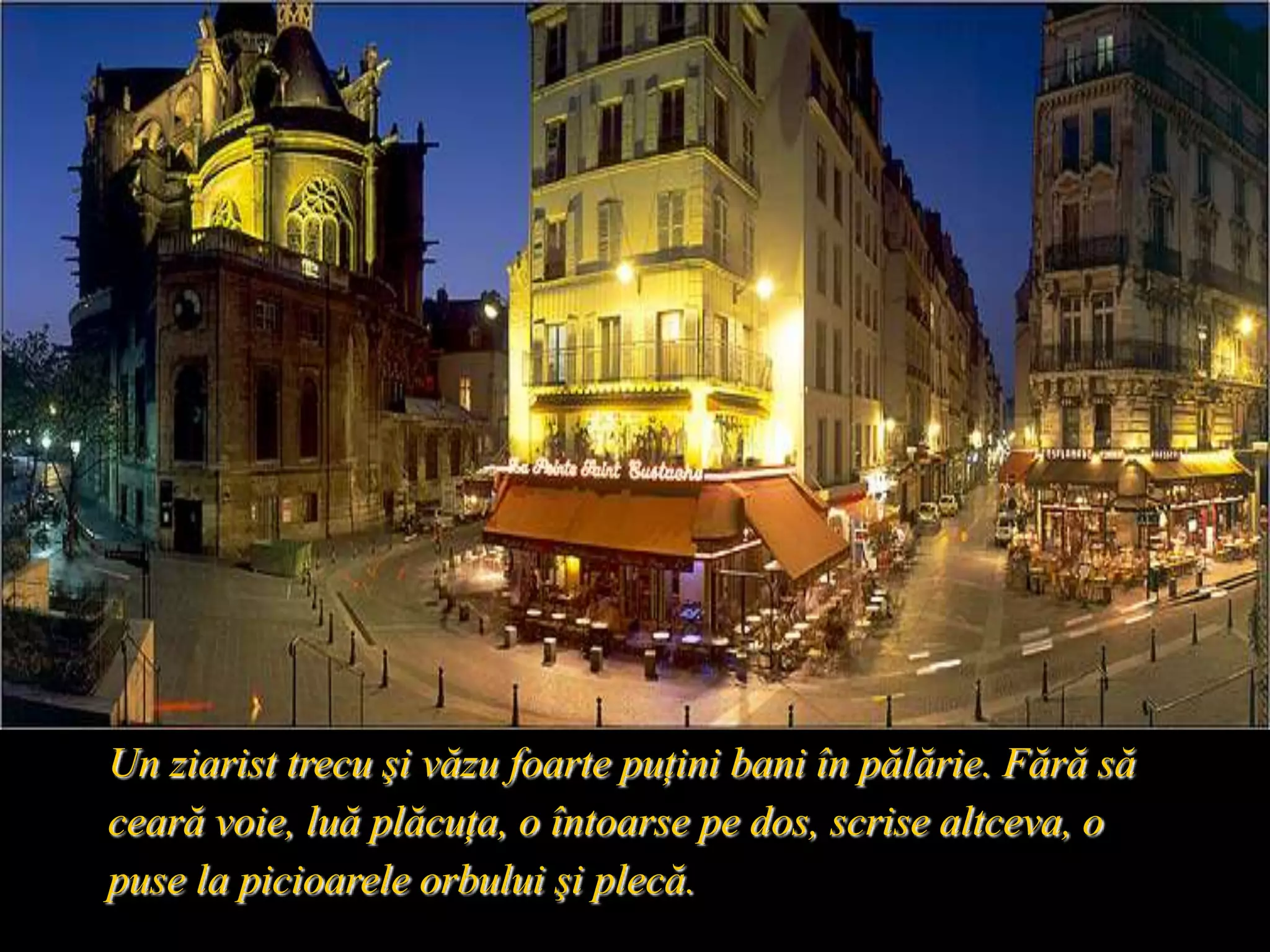 Un ziarist trecu şi văzu foarte puţini bani în pălărie. Fără să ceară voie, luă plăcuţa, o întoarse pe dos, scrise altceva, o puse la picioarele orbului şi plecă. 