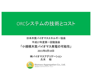 ORCシステムの技術とコスト
日本木質バイオマスエネルギー協会
平成27年度第一回勉強会
「小規模木質バイオマス発電の可能性」
2015年8月18日
㈱バイオマスアグリゲーション
久木 裕
 