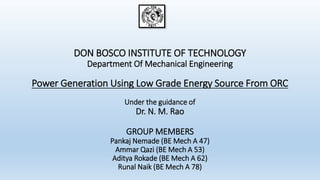 DON BOSCO INSTITUTE OF TECHNOLOGY
Department Of Mechanical Engineering
Power Generation Using Low Grade Energy Source From ORC
Under the guidance of
Dr. N. M. Rao
GROUP MEMBERS
Pankaj Nemade (BE Mech A 47)
Ammar Qazi (BE Mech A 53)
Aditya Rokade (BE Mech A 62)
Runal Naik (BE Mech A 78)
 