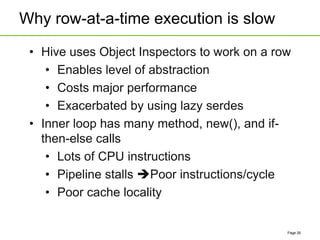 Why row-at-a-time execution is slow
Page 26
• Hive uses Object Inspectors to work on a row
• Enables level of abstraction
• Costs major performance
• Exacerbated by using lazy serdes
• Inner loop has many method, new(), and if-
then-else calls
• Lots of CPU instructions
• Pipeline stalls Poor instructions/cycle
• Poor cache locality
 