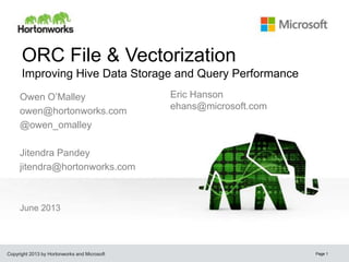Copyright 2013 by Hortonworks and Microsoft
ORC File & Vectorization
Improving Hive Data Storage and Query Performance
June 2013
Page 1
Owen O’Malley
owen@hortonworks.com
@owen_omalley
Jitendra Pandey
jitendra@hortonworks.com
Eric Hanson
ehans@microsoft.com
owen@hortonworks.c
om
 