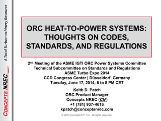 © 2014 Concepts ETI, Inc. All rights reserved.
ORC HEAT-TO-POWER SYSTEMS:
THOUGHTS ON CODES,
STANDARDS, AND REGULATIONS
2nd Meeting of the ASME IGTI ORC Power Systems Committee
Technical Subcommittee on Standards and Regulations
ASME Turbo Expo 2014
CCD Congress Center | Düsseldorf, Germany
Tuesday, June 17, 2014, 6 to 8 PM CET
Keith D. Patch
ORC Product Manager
Concepts NREC (CN )
+1 (781) 937-4616
kpatch@conceptsnrec.com
 