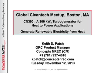 © 2013 Concepts ETI, Inc. All rights reserved.
Global Cleantech Meetup, Boston, MA
CN300: A 300 kWe Turbogenerator for
Heat to Power Applications
Generate Renewable Electricity from Heat
Keith D. Patch
ORC Product Manager
Concepts NREC (CN)
+1 (781) 937-4616
kpatch@conceptsnrec.com
Tuesday, November 12, 2013
 