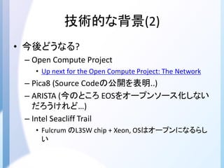 技術的な背景(2)
• 今後どうなる?
– Open Compute Project
• Up next for the Open Compute Project: The Network
– Pica8 (Source Codeの公開を表明..)
– ARISTA (今のところ EOSをオープンソース化しない
だろうけれど…)
– Intel Seacliff Trail
• Fulcrum のL3SW chip + Xeon, OSはオープンになるらし
い
 